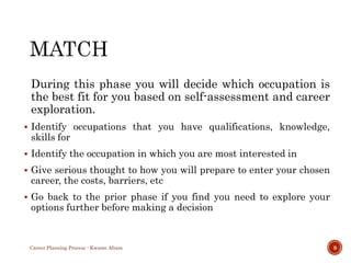 During this phase you will decide which occupation is
the best fit for you based on self-assessment and career
exploration.
 Identify occupations that you have qualifications, knowledge,
skills for
 Identify the occupation in which you are most interested in
 Give serious thought to how you will prepare to enter your chosen
career, the costs, barriers, etc
 Go back to the prior phase if you find you need to explore your
options further before making a decision
Career Planning Process - Kwame Afram 9
 