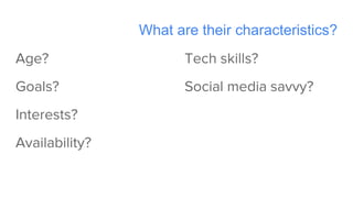 What are their characteristics?
Age?
Goals?
Interests?
Availability?
Tech skills?
Social media savvy?
 