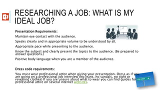 RESEARCHING A JOB: WHAT IS MY
IDEAL JOB?
Presentation Requirements:
Maintain eye contact with the audience.
Speaks clearly and in appropriate volume to be understood by all.
Appropriate pace while presenting to the audience.
Know the subject and clearly present the topics to the audience. (Be prepared to
answer questions.)
Positive body language when you are a member of the audience.
Dress code requirements:
You must wear professional attire when giving your presentation. Dress as if you
are going on a professional job interview (No jeans, no sandals, no tight or
revealing clothes) If you are unsure about what to wear you can find guides for
professional attire on several internet websites.
 