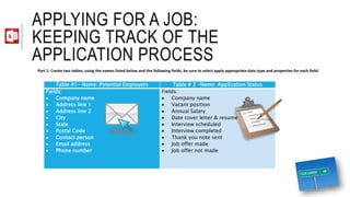 APPLYING FOR A JOB:
KEEPING TRACK OF THE
APPLICATION PROCESS
Table #1- Name: Potential Employers Table # 2 –Name: Application Status
Fields:
 Company name
 Address line 1
 Address line 2
 City
 State
 Postal Code
 Contact person
 Email address
 Phone number
Fields:
 Company name
 Vacant position
 Annual Salary
 Date cover letter & resume sent
 Interview scheduled
 Interview completed
 Thank you note sent
 Job offer made
 Job offer not made
Part 1: Create two tables, using the names listed below and the following fields, be sure to select apply appropriate data type and properties for each field:
 