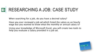 RESEARCHING A JOB: CASE STUDY
When searching for a job, do you have a desired salary?
Have you ever reviewed a job ad which listed the salary as an hourly
wage but you wanted to know what the monthly or annual salary is?
Using your knowledge of Microsoft Excel, you will create two tools to
help you evaluate a salary provided in a job ad.
 