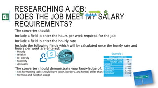 RESEARCHING A JOB:
DOES THE JOB MEET MY SALARY
REQUIREMENTS?
The converter should:
Include a field to enter the hours per week required for the job
Include a field to enter the hourly rate
Include the following fields which will be calculated once the hourly rate and
hours per week are entered:
 Hourly
 Weekly
 Bi-weekly
 Monthly
 Annually
The converter should demonstrate your knowledge of:
 cell formatting (cells should have color, borders, and font(s) other than the default font)
 formula and function usage
SALARY CONVERTER
HOURS PER WEEK: 40
HOURLY RATE: 17
HOURLY $17
WEEKLY $680
BI-WEEKLY $1360
MONTHLY $2720
ANNUALLY $3264
0
Example :
 