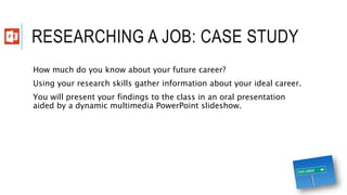 RESEARCHING A JOB: CASE STUDY
How much do you know about your future career?
Using your research skills gather information about your ideal career.
You will present your findings to the class in an oral presentation
aided by a dynamic multimedia PowerPoint slideshow.
 