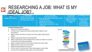 RESEARCHING A JOB: WHAT IS MY
IDEAL JOB?1. Title Slide
Title
Subtitle: by Full Name
2. Introduction
Include a few sentences
telling the audience what
this PowerPoint is about
3. to 7. (or more)
Description of the Job
Include several slides that describes the job
 a formal definition
 typical day on the job
 Required skills /education.
 Typical salary for the job. (3 slide
minimum)
8. Conclusion
Include a few
sentences telling the
audience what this
PowerPoint was
about
9. Contact/ Q and
A
Include a slide that
provides contact
information
Be prepared to
answer questions
after presenting
PowerPoint Requirements:
 Minimum of 9 slides (see above).
 Include at least 3 appropriate clipart and/or picture objects in your
presentation.
 Apply a custom animation to at least one of your clipart and/or picture
objects
 Apply an appropriate theme to the PowerPoint.
 Make an appropriate custom background for at least one slide. Do not have
one theme for the whole presentation.
 Apply a standard animation to the text of at least one of your slides.
 Apply sound to at least one of your slides.
 Apply transitions between every slide.
 Use the rule of 7 (no more than 7 lines of text appear on each slide).
 Use at least three different slide layouts in the presentation.
PowerPoint Slideshow: Required
Content
 