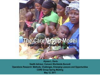 The Care Group Model Alyssa L. Davis Health Advisor, Concern Worldwide Burundi Operations Research: Methods, Challenges, Emerging Lessons and Opportunities CORE Group Spring Meeting May 12, 2011 Operations Research in Burundi 