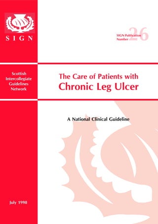 The Care of Patients with 
Chronic Leg Ulcer 
S I G N 
Scottish 
Intercollegiate 
Guidelines 
Network 
A National Clinical Guideline 
July 1998 
SIGN Pu2blicatio6n 
Number 
 