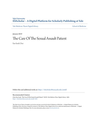 Yale University
EliScholar – A Digital Platform for Scholarly Publishing at Yale
Yale Medicine Thesis Digital Library School of Medicine
January 2019
The Care Of The Sexual Assault Patient
Eun Sook Choi
Follow this and additional works at: https://elischolar.library.yale.edu/ymtdl
This Open Access Thesis is brought to you for free and open access by the School of Medicine at EliScholar – A Digital Platform for Scholarly
Publishing at Yale. It has been accepted for inclusion in Yale Medicine Thesis Digital Library by an authorized administrator of EliScholar – A Digital
Platform for Scholarly Publishing at Yale. For more information, please contact elischolar@yale.edu.
Recommended Citation
Choi, Eun Sook, "The Care Of The Sexual Assault Patient" (2019). Yale Medicine Thesis Digital Library. 3483.
https://elischolar.library.yale.edu/ymtdl/3483
 