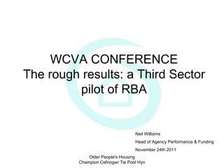 WCVA CONFERENCE The rough results: a Third Sector pilot of RBA Older People's Housing Champion Cefnogwr Tai Pobl Hyn Neil Williams Head of Agency Performance & Funding November 24th 2011 