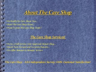 About The Care Shop
• We Really Do Care About You...
• Meet The Care Shop Team...
• Want To Join The Care Shop Team?

The Care Shop Services!
• We're a Full Service AAA Approved Repair Shop...
• Quick Turn Around and Accurate Repairs...
• We Offer Bumper to Bumper Service

The Care Shop - AAA Independent Survey: 100% Customer Satisfaction!

 