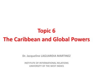 Topic 6
The Caribbean and Global Powers
Dr. Jacqueline LAGUARDIA MARTINEZ
INSTITUTE OF INTERNATIONAL RELATIONS
UNIVERSITY OF THE WEST INDIES
 