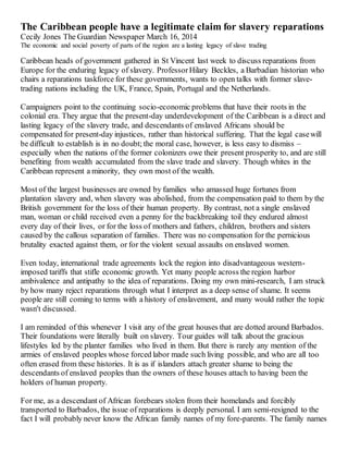 The Caribbean people have a legitimate claim for slavery reparations 
Cecily Jones The Guardian Newspaper March 16, 2014 
The economic and social poverty of parts of the region are a lasting legacy of slave trading 
Caribbean heads of government gathered in St Vincent last week to discuss reparations from 
Europe for the enduring legacy of slavery. Professor Hilary Beckles, a Barbadian historian who 
chairs a reparations taskforce for these governments, wants to open talks with former slave-trading 
nations including the UK, France, Spain, Portugal and the Netherlands. 
Campaigners point to the continuing socio-economic problems that have their roots in the 
colonial era. They argue that the present-day underdevelopment of the Caribbean is a direct and 
lasting legacy of the slavery trade, and descendants of enslaved Africans should be 
compensated for present-day injustices, rather than historical suffering. That the legal case will 
be difficult to establish is in no doubt; the moral case, however, is less easy to dismiss – 
especially when the nations of the former colonizers owe their present prosperity to, and are still 
benefiting from wealth accumulated from the slave trade and slavery. Though whites in the 
Caribbean represent a minority, they own most of the wealth. 
Most of the largest businesses are owned by families who amassed huge fortunes from 
plantation slavery and, when slavery was abolished, from the compensation paid to them by the 
British government for the loss of their human property. By contrast, not a single enslaved 
man, woman or child received even a penny for the backbreaking toil they endured almost 
every day of their lives, or for the loss of mothers and fathers, children, brothers and sisters 
caused by the callous separation of families. There was no compensation for the pernicious 
brutality exacted against them, or for the violent sexual assaults on enslaved women. 
Even today, international trade agreements lock the region into disadvantageous western-imposed 
tariffs that stifle economic growth. Yet many people across the region harbor 
ambivalence and antipathy to the idea of reparations. Doing my own mini-research, I am struck 
by how many reject reparations through what I interpret as a deep sense of shame. It seems 
people are still coming to terms with a history of enslavement, and many would rather the topic 
wasn't discussed. 
I am reminded of this whenever I visit any of the great houses that are dotted around Barbados. 
Their foundations were literally built on slavery. Tour guides will talk about the gracious 
lifestyles led by the planter families who lived in them. But there is rarely any mention of the 
armies of enslaved peoples whose forced labor made such living possible, and who are all too 
often erased from these histories. It is as if islanders attach greater shame to being the 
descendants of enslaved peoples than the owners of these houses attach to having been the 
holders of human property. 
For me, as a descendant of African forebears stolen from their homelands and forcibly 
transported to Barbados, the issue of reparations is deeply personal. I am semi-resigned to the 
fact I will probably never know the African family names of my fore-parents. The family names 
 