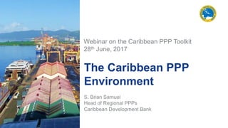 The Caribbean PPP
Environment
S. Brian Samuel
Head of Regional PPPs
Caribbean Development Bank
Webinar on the Caribbean PPP Toolkit
28th June, 2017
 
