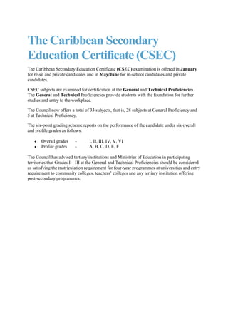 The Caribbean Secondary Education Certificate (CSEC)<br />The Caribbean Secondary Education Certificate (CSEC) examination is offered in January for re-sit and private candidates and in May/June for in-school candidates and private candidates.<br />CSEC subjects are examined for certification at the General and Technical Proficiencies.  The General and Technical Proficiencies provide students with the foundation for further studies and entry to the workplace.  <br />The Council now offers a total of 33 subjects, that is, 28 subjects at General Proficiency and 5 at Technical Proficiency.<br />The six-point grading scheme reports on the performance of the candidate under six overall and profile grades as follows:<br />Overall grades      -           I, II, III, IV, V, VI<br />Profile grades       -           A, B, C, D, E, F<br />The Council has advised tertiary institutions and Ministries of Education in participating territories that Grades I – III at the General and Technical Proficiencies should be considered as satisfying the matriculation requirement for four-year programmes at universities and entry requirement to community colleges, teachers’ colleges and any tertiary institution offering post-secondary programmes.<br />