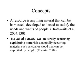 Concepts
• A resource is anything natural that can be
harnessed, developed and used to satisfy the
needs and wants of people. (Brathwaite et al
2004:130)
• natural resource naturally occurring
exploitable material: a naturally occurring
material such as coal or wood that can be
exploited by people. (Encarta, 2004)

 