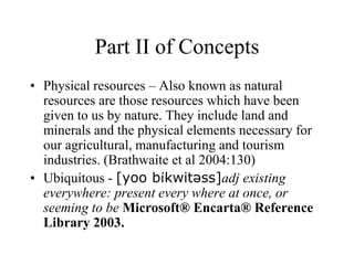 Part II of Concepts
• Physical resources – Also known as natural
resources are those resources which have been
given to us by nature. They include land and
minerals and the physical elements necessary for
our agricultural, manufacturing and tourism
industries. (Brathwaite et al 2004:130)
• Ubiquitous - [yoo bíkwitəss]adj existing
everywhere: present every where at once, or
seeming to be Microsoft® Encarta® Reference
Library 2003.

 