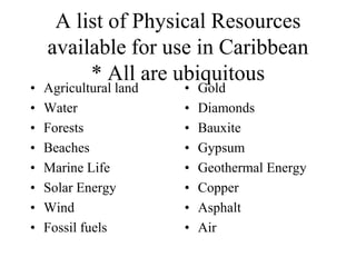 •
•
•
•
•
•
•
•

A list of Physical Resources
available for use in Caribbean
* All are ubiquitous

Agricultural land
Water
Forests
Beaches
Marine Life
Solar Energy
Wind
Fossil fuels

•
•
•
•
•
•
•
•

Gold
Diamonds
Bauxite
Gypsum
Geothermal Energy
Copper
Asphalt
Air

 