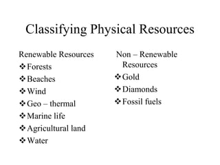 Classifying Physical Resources
Renewable Resources
Forests
Beaches
Wind
Geo – thermal
Marine life
Agricultural land
Water

Non – Renewable
Resources
Gold
Diamonds
Fossil fuels

 