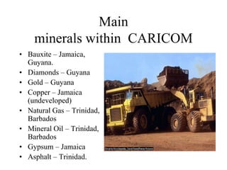 Main
minerals within CARICOM
• Bauxite – Jamaica,
Guyana.
• Diamonds – Guyana
• Gold – Guyana
• Copper – Jamaica
(undeveloped)
• Natural Gas – Trinidad,
Barbados
• Mineral Oil – Trinidad,
Barbados
• Gypsum – Jamaica
• Asphalt – Trinidad.

 