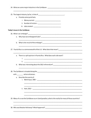 24. What are some majorindustriesinthe Caribbean: ___________________________________________
_____________________________________________________________________________________
25. The largestindustry,byfar,is that of _________________________________.
a. Provide some quickfacts:
i. Moneyearned - ________________________________
ii. Numberof visitors - _____________________________
iii. Jobscreated - __________________________________
Today’s Issuesin the Caribbean
26. What isan embargo?___________________________________________________________________
a. Why have we embargoedCuba?____________________________________________________
______________________________________________________________________________
b. What isthe resultof the embargo?_________________________________________________
______________________________________________________________________________
27. PuertoRico isa commonwealthof the U.S. What doesthat mean?______________________________
_____________________________________________________________________________________
a. There isa splitopinioninPuertoRico. Whatdoeseach side want?
i. ________________________________________________________________________
ii. ________________________________________________________________________
b. What was interestingaboutthe 2012 referendum?____________________________________
______________________________________________________________________________
28. The Caribbeanissituatedalongthe ________________________________________________________
with________ active volcanoes.
a. Describe the eventsof:
i. Martinique,1902 - ________________________________________________________
________________________________________________________________________
________________________________________________________________________
ii. Haiti,2012 - _____________________________________________________________
________________________________________________________________________
________________________________________________________________________
29. Many of us see the Caribbeanasan islandparadise,whatisthe realityformanyof these countries?
_____________________________________________________________________________________
_____________________________________________________________________________________
30. Who wasNatalee Holloway? Whathappened?______________________________________________
_____________________________________________________________________________________
 