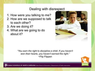 Dealing with disrespect
1. How were you talking to me?
2. How are we supposed to talk
to each other?
3. Are we doing it?
4. What are we going to do
about it?

“You earn the right to discipline a child. If you haven’t
won their hearts, you haven’t earned the right.”
~Flip Flippen

 
