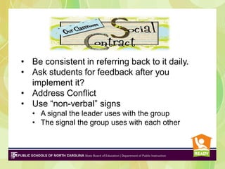 • Be consistent in referring back to it daily.
• Ask students for feedback after you
implement it?
• Address Conflict
• Use “non-verbal” signs
• A signal the leader uses with the group
• The signal the group uses with each other

 