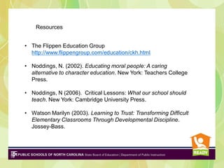 Resources
• The Flippen Education Group
http://www.flippengroup.com/education/ckh.html
• Noddings, N. (2002). Educating moral people: A caring
alternative to character education. New York: Teachers College
Press.
• Noddings, N (2006). Critical Lessons: What our school should
teach. New York: Cambridge University Press.
• Watson Marilyn (2003). Learning to Trust: Transforming Difficult
Elementary Classrooms Through Developmental Discipline.
Jossey-Bass.

 