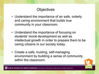 Objectives
• Understand the importance of an safe, orderly
and caring environment that builds true
community in your classroom.
• Understand the importance of focusing on
students’ moral development as well as
intellectual growth in order to prepare them to be
caring citizens in our society today.

• Create a safe, trusting, self-managing
environment by building a sense of community
within the classroom.

 