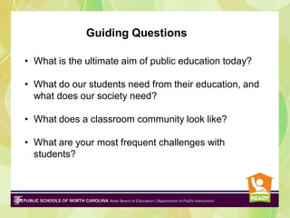 Guiding Questions
• What is the ultimate aim of public education today?
• What do our students need from their education, and
what does our society need?
• What does a classroom community look like?
• What are your most frequent challenges with
students?

 