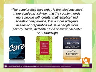 “The

popular response today is that students need
more academic training, that the country needs
more people with greater mathematical and
scientific competence, that a more adequate
academic preparation will save people from
poverty, crime, and other evils of current society”
~Nel Noddings

 