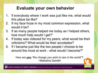 Evaluate your own behavior
1. If everybody where I work was just like me, what would
this place be like?
2. If my face froze in my most common expression, what
would it be?
3. If as many people helped me today as I helped others,
how much help would I get?“
4. If today was videoed for my peers, what would be their
criticisms? What would be their accolades?
5. If I became just like the two people I choose to be
around the most at work - what would I become?"
How are you "the change you wish to see in the world"?
~Mahatma Gandhi

 