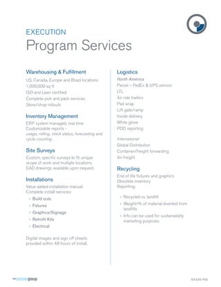 EXECUTION

Program Services
Warehousing & Fulﬁllment

Logistics

US, Canada, Europe and Brazil locations
1,000,000 sq ft
ISO and Lean certiﬁed
Complete pick and pack services
Store/shop rollouts

North America
Parcel – FedEx & UPS service
LTL
Air ride trailers
Pad wrap
Lift gate/ramp
Inside delivery
White glove
POD reporting

Inventory Management
ERP system managed, real time
Customizable reports usage, rolling, stock status, forecasting and
cycle counting

Site Surveys
Custom, speciﬁc surveys to ﬁt unique
scope of work and multiple locations.
CAD drawings available upon request.

Installations
Value added installation manual
Complete install services:

International
Global Distribution
Container/freight forwarding
Air freight

Recycling
End of life ﬁxtures and graphics
Obsolete inventory
Reporting:

› Build outs

› Recycled vs. landﬁll

› Fixtures

› Weight/% of material diverted from
landﬁlls

› Graphics/Signage
› Retroﬁt Kits

› Info can be used for sustainability
marketing purposes

› Electrical
Digital images and sign off sheets
provided within 48 hours of install.

SS-EXE-PS2

 