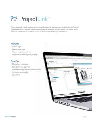 Our proprietary project management system allows you to manage more projects more efﬁciently.
It facilitates project ﬂow and communications into an effective, efﬁcient format that allows you to
schedule, communicate, organize, review and share important project milestones.

Features
› Secure login
› User access levels
› Project snapshot, archives
› On-line document approval, change

Beneﬁts
› Centralized information
› Speeds review, approvals
› Streamlines project team communication
› Portability, accessibility
› Less stress

SS-PL

 