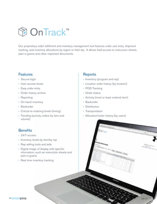 Our proprietary order fulﬁllment and inventory management tool features order cart entry, shipment
tracking, and inventory allocations by region or ﬁeld rep. It allows ﬁeld access to instruction sheets,
plan-o-grams and other important documents.

Features

Reports

› Secure login

› Inventory (program and rep)

› User access levels

› Location order history (by location)

› Easy order entry

› POD Tracking

› Order history archive

› Order status

› Reporting

› Activity (most or least ordered item)

› On-hand inventory

› Backorder

› Backorder

› Distribution

› Critical re-ordering levels (timing)

› Transportation

› Trending (activity orders by item and
volume)

› Allocation/order history (by users)

Beneﬁts
› 24/7 access
› Inventory levels by item/by rep
› Rep selling tools and aids
› Digital image of display with speciﬁc
information, such as instruction sheets and
plan-o-grams
› Real time inventory tracking

SS-OT
OT
T

 