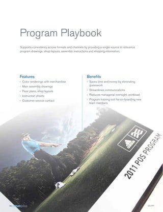 Program Playbook
Supports consistency across formats and channels by providing a single source to reference
program drawings, shop layouts, assembly instructions and shipping information.

Features

Beneﬁts

› Color renderings with merchandise
› Main assembly drawings

› Saves time and money by eliminating
guesswork

› Floor plans, shop layouts

› Streamlines communications

› Instruction sheets

› Reduces managerial oversight, workload

› Customer service contact

› Program training tool for on-boarding new
team members

SS-PP

 