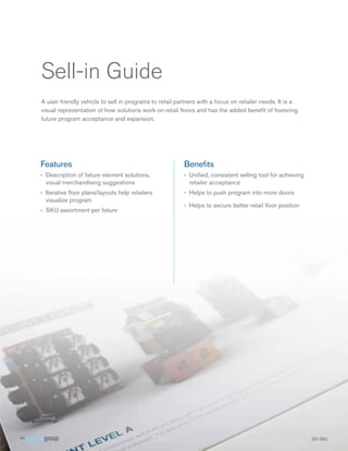 Sell-in Guide
A user friendly vehicle to sell in programs to retail partners with a focus on retailer needs. It is a
visual representation of how solutions work on retail ﬂoors and has the added beneﬁt of fostering
future program acceptance and expansion.

Features

Beneﬁts

› Description of ﬁxture element solutions,
visual merchandising suggestions

› Uniﬁed, consistent selling tool for achieving
retailer acceptance

› Iterative ﬂoor plans/layouts help retailers
visualize program

› Helps to push program into more doors

› SKU assortment per ﬁxture

› Helps to secure better retail ﬂoor position

SS-SIG
S SG

 