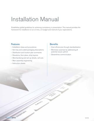 Installation Manual
Establishes global guidelines for achieving consistency in presentation. This manual provides the
framework for installtions to run on time, on budget and meet all of your expectations.

Features

Beneﬁts

› Installation steps and procedures

› Cost efﬁciencies through standardization

› Item key and coded packaging descriptions
› Distribution and location plan summaries

› Minimizes surprises by addressing all
potential issues upfront

› Elevations, ﬂoor plans, shop layouts

› Streamlines communication

› Merchandising and set-up details, call outs
› Main assembly engineering
› Instruction sheets

 