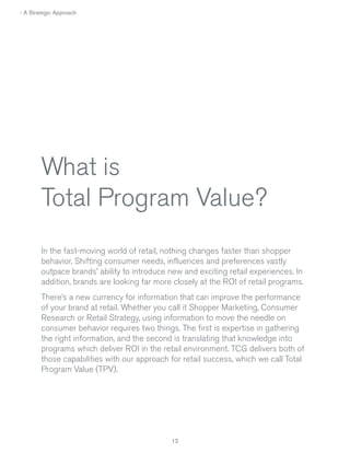 › A Strategic Approach

What is
Total Program Value?
In the fast-moving world of retail, nothing changes faster than shopper
behavior. Shifting consumer needs, influences and preferences vastly
outpace brands’ ability to introduce new and exciting retail experiences. In
addition, brands are looking far more closely at the ROI of retail programs.
There’s a new currency for information that can improve the performance
of your brand at retail. Whether you call it Shopper Marketing, Consumer
Research or Retail Strategy, using information to move the needle on
consumer behavior requires two things. The first is expertise in gathering
the right information, and the second is translating that knowledge into
programs which deliver ROI in the retail environment. TCG delivers both of
those capabilities with our approach for retail success, which we call Total
Program Value (TPV).

12

 