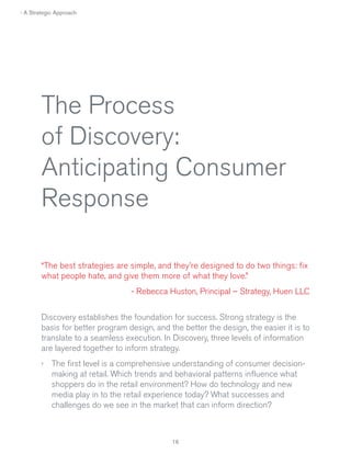 › A Strategic Approach

The Process
of Discovery:
Anticipating Consumer
Response
“The best strategies are simple, and they’re designed to do two things: fix
what people hate, and give them more of what they love.”
- Rebecca Huston, Principal – Strategy, Huen LLC
Discovery establishes the foundation for success. Strong strategy is the
basis for better program design, and the better the design, the easier it is to
translate to a seamless execution. In Discovery, three levels of information
are layered together to inform strategy.
› The first level is a comprehensive understanding of consumer decisionmaking at retail. Which trends and behavioral patterns influence what
shoppers do in the retail environment? How do technology and new
media play in to the retail experience today? What successes and
challenges do we see in the market that can inform direction?

 