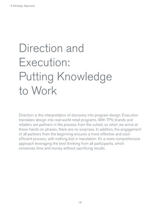 › A Strategic Approach

Direction and
Execution:
Putting Knowledge
to Work
Direction is the interpretation of discovery into program design. Execution
translates design into real-world retail programs. With TPV, brands and
retailers are partners in the process from the outset, so when we arrive at
these hands-on phases, there are no surprises. In addition, the engagement
of all partners from the beginning ensures a more effective and costefficient process, with nothing lost in translation. It’s a more comprehensive
approach leveraging the best thinking from all participants, which
conserves time and money without sacrificing results.

18

 