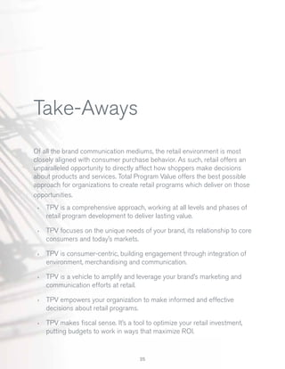 Take-Aways
Of all the brand communication mediums, the retail environment is most
closely aligned with consumer purchase behavior. As such, retail offers an
unparalleled opportunity to directly affect how shoppers make decisions
about products and services. Total Program Value offers the best possible
approach for organizations to create retail programs which deliver on those
opportunities.
›

TPV is a comprehensive approach, working at all levels and phases of
retail program development to deliver lasting value.

›

TPV focuses on the unique needs of your brand, its relationship to core
consumers and today’s markets.

›

TPV is consumer-centric, building engagement through integration of
environment, merchandising and communication.

›

TPV is a vehicle to amplify and leverage your brand’s marketing and
communication efforts at retail.

›

TPV empowers your organization to make informed and effective
decisions about retail programs.

›

TPV makes ﬁscal sense. It’s a tool to optimize your retail investment,
putting budgets to work in ways that maximize ROI.

25

 