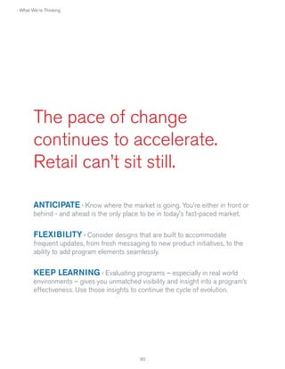 › What We're Thinking

The pace of change
continues to accelerate.
Retail can’t sit still.
ANTICIPATE › Know where the market is going. You're either in front or
behind - and ahead is the only place to be in today's fast-paced market.

FLEXIBILITY › Consider designs that are built to accommodate
frequent updates, from fresh messaging to new product initiatives, to the
ability to add program elements seamlessly.

KEEP LEARNING › Evaluating programs – especially in real world
environments – gives you unmatched visibility and insight into a program’s
effectiveness. Use those insights to continue the cycle of evolution.

30

 