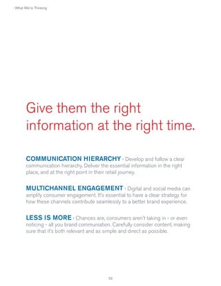› What We're Thinking

Give them the right
information at the right time.
COMMUNICATION HIERARCHY › Develop and follow a clear
communication hierarchy. Deliver the essential information in the right
place, and at the right point in their retail journey.

MULTICHANNEL ENGAGEMENT › Digital and social media can
amplify consumer engagement. It's essential to have a clear strategy for
how these channels contribute seamlessly to a better brand experience.

LESS IS MORE › Chances are, consumers aren't taking in - or even
noticing - all you brand communiation. Carefully consider content, making
sure that it's both relevant and as simple and direct as possible.

32

 