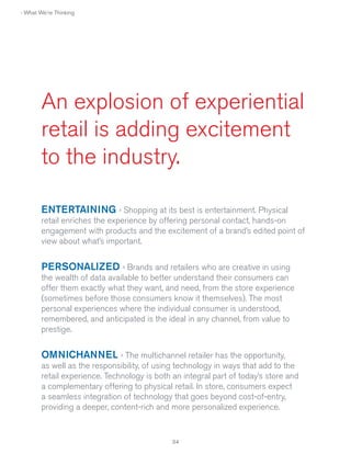 › What We're Thinking

An explosion of experiential
retail is adding excitement
to the industry.
ENTERTAINING › Shopping at its best is entertainment. Physical
retail enriches the experience by offering personal contact, hands-on
engagement with products and the excitement of a brand’s edited point of
view about what’s important.

PERSONALIZED › Brands and retailers who are creative in using
the wealth of data available to better understand their consumers can
offer them exactly what they want, and need, from the store experience
(sometimes before those consumers know it themselves). The most
personal experiences where the individual consumer is understood,
remembered, and anticipated is the ideal in any channel, from value to
prestige.

OMNICHANNEL › The multichannel retailer has the opportunity,
as well as the responsibility, of using technology in ways that add to the
retail experience. Technology is both an integral part of today’s store and
a complementary offering to physical retail. In store, consumers expect
a seamless integration of technology that goes beyond cost-of-entry,
providing a deeper, content-rich and more personalized experience.

34

 