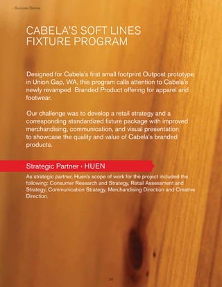 › Su cess Stor es
Succes Stor
ess orie

CABELA'S SOFT LINES
FIXTURE PROGRAM
Designed for Cabela's ﬁrst small footprint Outpost prototype
in Union Gap, WA, this program calls attention to Cabela's
newly revamped Branded Product offering for apparel and
footwear.
Our challenge was to develop a retail strategy and a
corresponding standardized ﬁxture package with improved
merchandising, communication, and visual presentation
to showcase the quality and value of Cabela's branded
products.

Strategic Partner › HUEN
As strategic partner, Huen’s scope of work for the project included the
following: Consumer Research and Strategy, Retail Assessment and
Strategy, Communication Strategy, Merchandising Direction and Creative
Direction.

38

 