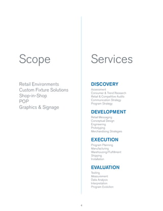 Scope

Services

Retail Environments
Custom Fixture Solutions
Shop-in-Shop
POP
Graphics & Signage

DISCOVERY
Assessment
Consumer & Trend Research
Retail & Competitive Audits
Communication Strategy
Program Strategy

DEVELOPMENT
Retail Messaging
Conceptual Design
Engineering
Prototyping
Merchandising Strategies

EXECUTION
Program Planning
Manufacturing
Warehousing/Fulﬁllment
Shipping
Installation

EVALUATION
Testing
Measurement
Data Analysis
Interpretation
Program Evolution

4

 