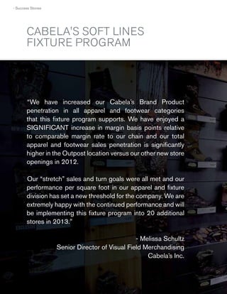› Success Stories

CABELA'S SOFT LINES
FIXTURE PROGRAM

“We have increased our Cabela’s Brand Product
penetration in all apparel and footwear categories
that this ﬁxture program supports. We have enjoyed a
SIGNIFICANT increase in margin basis points relative
to comparable margin rate to our chain and our total
apparel and footwear sales penetration is signiﬁcantly
higher in the Outpost location versus our other new store
openings in 2012.
Our “stretch” sales and turn goals were all met and our
performance per square foot in our apparel and ﬁxture
division has set a new threshold for the company. We are
extremely happy with the continued performance and will
be implementing this ﬁxture program into 20 additional
stores in 2013.”
- Melissa Schultz
Senior Director of Visual Field Merchandising
Cabela’s Inc.

50
50

 