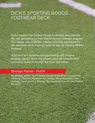 › Success Stories
Succ
Succe Storie
cces

DICK’S SPORTING GOODS
FOOTWEAR DECK

Dick’s tapped The Carlson Group to develop and optimize
the next generation of their shared service footwear program.
The charge was to deliver a theatrical brand experience for
the consumer while making it easy to see, try and buy athletic
footwear.
A product of a dynamic new partnership with creative
strategy agency Huen, the project spanned services from
consumer research through the initial test rollout.

Strategic Partner › HUEN
As strategic partner, Huen’s scope of work for the project included the
following: Consumer Research and Strategy, Retail Assessment and
Strategy, Communication Strategy, Merchandising Direction and Creative
Direction.

60
60

 