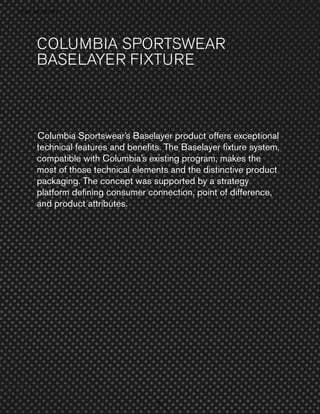 › Success Stories
Su cess t e

COLUMBIA SPORTSWEAR
BASELAYER FIXTURE

Columbia Sportswear’s Baselayer product offers exceptional
technical features and beneﬁts. The Baselayer ﬁxture system,
compatible with Columbia’s existing program, makes the
most of those technical elements and the distinctive product
packaging. The concept was supported by a strategy
platform deﬁning consumer connection, point of difference,
and product attributes.

80
0

 