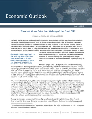 July 2011
Economic Outlook
May 31, 2012
There are Worse Fates than Walking off the Fiscal Cliff
BY JASON M. THOMAS AND DAVID M. MARCHICK
For years, market analysts, financial market participants, and commentators on Wall Street have lamented
the federal government’s inability to enact a credible deficit reduction package. Washington’s failure to
confront rising debt and deficits has been regarded by some as inviting a crisis of public finances similar to
the one currently engulfing Greece. Yet, the suggestion that Congress has put no policies in place to curb
excessive deficits is inaccurate. If Congress takes no action between now and January 1, an estimated $607
billion (nearly 4% of GDP) of annual deficit reduction will occur automatically. Colloquially referred to as the
“fiscal cliff,” this automatic deficit reduction package would reduce
federal indebtedness by $7.8 trillion over ten years (relative to an
extension of 2012 fiscal policy) and generate primary budget
surpluses (outlays net of revenues and interest expense) starting in
2016.1
While the longer-run U.S. budget situation would remain deeply
imbalanced due to the rising costs of Medicare, Social Security, and Medicaid, this deficit reduction package
would largely erase federal deficits for the next ten years. The U.S. debt-to-GDP ratio, for example, would fall
from 73% of GDP in 2012 to just 61% in 2022. When measured relative to current policies, the deficit
reduction is even greater, as public debt would reach 93% of GDP if Congress extends fiscal policies in place
in 2012. One would have to go back to the military demobilization after World War II to see cumulative debt
reduction of 32% of GDP over ten years.
Yet, somewhat ironically, many of the same voices previously clamoring for credible deficit reduction are
now demanding that Congress take swift action to prevent currently scheduled deficit reduction from taking
effect. The magnitude, timing, and composition of the fiscal tightening make the scheduled deficit reduction
both economically and politically toxic, at least in the near-term. The Congressional Budget Office (CBO)
believes an “austerity” package of nearly 4% of GDP would push the U.S. economy into recession, with
output contracting by 1.3% (annualized) in the first two quarters of the year, with anemic growth of just 0.5%
for all of 2013. The resulting recession would also reduce the size of the deficit reduction by about $50
billion, due to lower taxable incomes and more unemployment.
These projections are consistent with those of private forecasters and, implicitly, those of the Federal
Reserve Board of Governors. On numerous occasions, Federal Reserve Chairman Bernanke has suggested
1
All budget projections taken from the Congressional Budget Office (CBO), 2012. “Current policy” or “2012 fiscal policy”
references the Alternative Fiscal Scenario.
One would have to go back to
the military demobilization
after World War II to see
cumulative debt reduction of
32% of GDP over ten years.
 