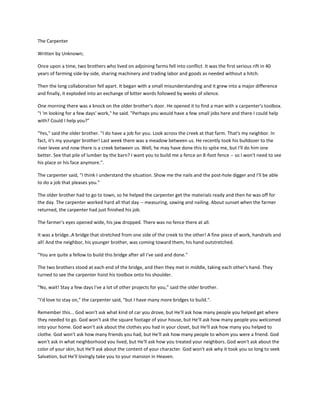 The Carpenter<br />Written by Unknown; <br />Once upon a time, two brothers who lived on adjoining farms fell into conflict. It was the first serious rift in 40 years of farming side-by-side, sharing machinery and trading labor and goods as needed without a hitch. <br />Then the long collaboration fell apart. It began with a small misunderstanding and it grew into a major difference and finally, it exploded into an exchange of bitter words followed by weeks of silence.<br />One morning there was a knock on the older brother's door. He opened it to find a man with a carpenter's toolbox. quot;
I 'm looking for a few days' work,quot;
 he said. quot;
Perhaps you would have a few small jobs here and there I could help with? Could I help you?quot;
<br />quot;
Yes,quot;
 said the older brother. quot;
I do have a job for you. Look across the creek at that farm. That's my neighbor. In fact, it's my younger brother! Last week there was a meadow between us. He recently took his bulldozer to the river levee and now there is a creek between us. Well, he may have done this to spite me, but I'll do him one better. See that pile of lumber by the barn? I want you to build me a fence an 8-foot fence -- so I won't need to see his place or his face anymore.quot;
.<br />The carpenter said, quot;
I think I understand the situation. Show me the nails and the post-hole digger and I'll be able to do a job that pleases you.quot;
<br />The older brother had to go to town, so he helped the carpenter get the materials ready and then he was off for the day. The carpenter worked hard all that day -- measuring, sawing and nailing. About sunset when the farmer returned, the carpenter had just finished his job.<br />The farmer's eyes opened wide, his jaw dropped. There was no fence there at all.<br />It was a bridge.. A bridge that stretched from one side of the creek to the other! A fine piece of work, handrails and all! And the neighbor, his younger brother, was coming toward them, his hand outstretched.<br />quot;
You are quite a fellow to build this bridge after all I've said and done.quot;
<br />The two brothers stood at each end of the bridge, and then they met in middle, taking each other's hand. They turned to see the carpenter hoist his toolbox onto his shoulder.<br />quot;
No, wait! Stay a few days I've a lot of other projects for you,quot;
 said the older brother.<br />quot;
I'd love to stay on,quot;
 the carpenter said, quot;
but I have many more bridges to build.quot;
.<br />Remember this... God won't ask what kind of car you drove, but He'll ask how many people you helped get where they needed to go. God won't ask the square footage of your house, but He'll ask how many people you welcomed into your home. God won't ask about the clothes you had in your closet, but He'll ask how many you helped to clothe. God won't ask how many friends you had, but He'll ask how many people to whom you were a friend. God won't ask in what neighborhood you lived, but He'll ask how you treated your neighbors. God won't ask about the color of your skin, but He'll ask about the content of your character. God won't ask why it took you so long to seek Salvation, but He'll lovingly take you to your mansion in Heaven.<br />